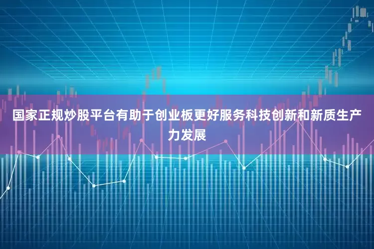 国家正规炒股平台有助于创业板更好服务科技创新和新质生产力发展