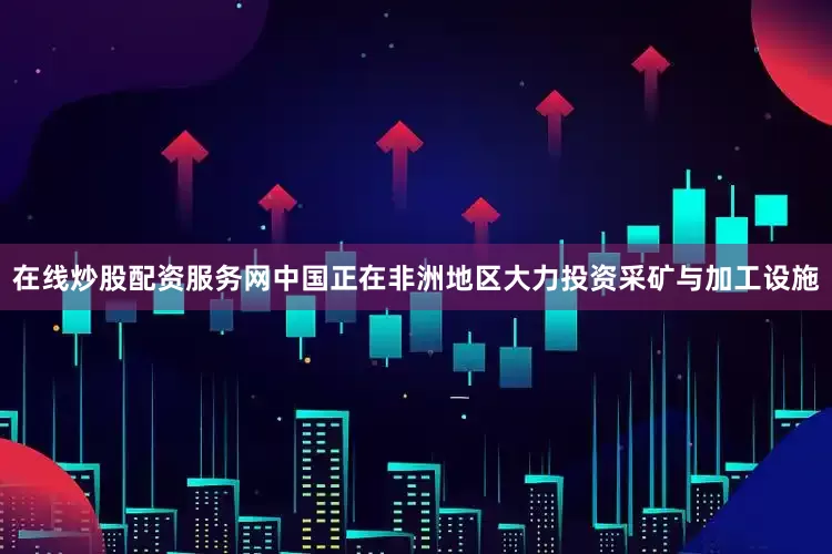在线炒股配资服务网中国正在非洲地区大力投资采矿与加工设施