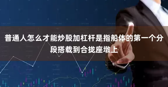 普通人怎么才能炒股加杠杆是指船体的第一个分段搭载到合拢座墩上