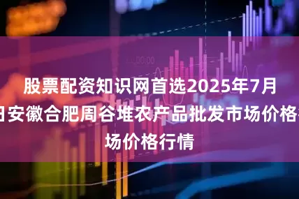 股票配资知识网首选2025年7月12日安徽合肥周谷堆农产品批发市场价格行情