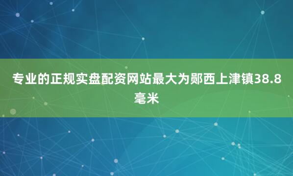 专业的正规实盘配资网站最大为郧西上津镇38.8毫米