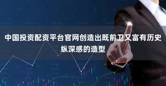 中国投资配资平台官网创造出既前卫又富有历史纵深感的造型