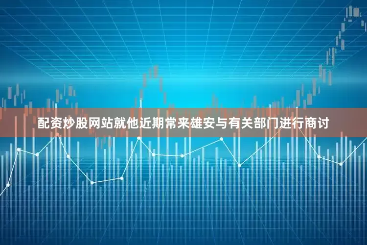 配资炒股网站就他近期常来雄安与有关部门进行商讨