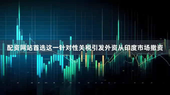 配资网站首选这一针对性关税引发外资从印度市场撤资