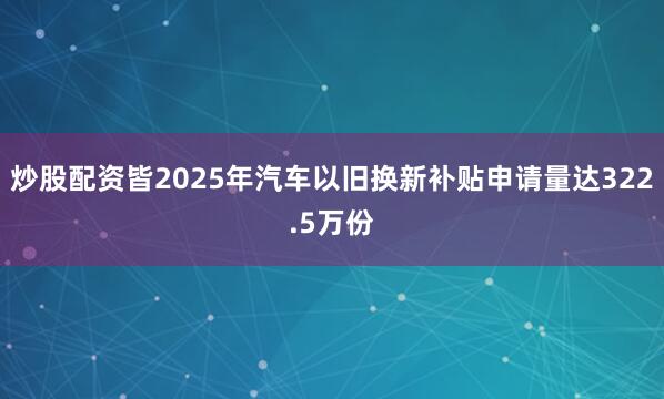 炒股配资皆2025年汽车以旧换新补贴申请量达322.5万份